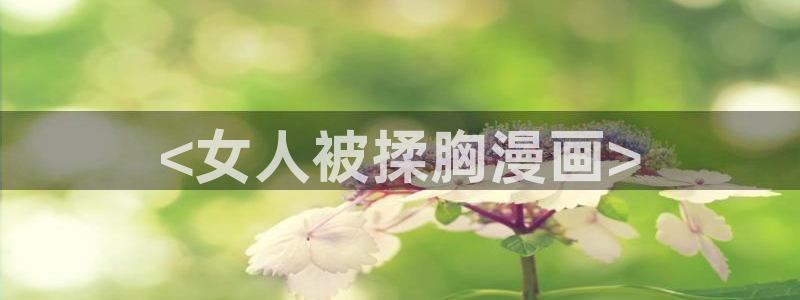 汗汗漫画欢迎您：<女人被揉胸漫画>
